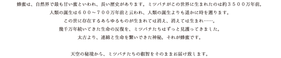 蜂蜜は、自然界で最も甘い蜜といわれ、長い歴史があります。ミツバチがこの世界に生まれたのは約３５００万年前。 人類の誕生は６００～７００万年前と云われ、人類の誕生よりも遥かに時を遡ります。 この世に存在するあらゆるものが生まれては消え、消えては生まれ……。 幾千万年続いてきた生命の反復を、ミツバチたちはずっと見護ってきました。 太古より、連綿と生命を繋いできた神秘。それが蜂蜜です。 天空の秘境から、ミツバチたちの叡智をそのままお届け致します。